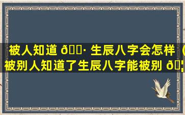 被人知道 🌷 生辰八字会怎样（被别人知道了生辰八字能被别 🦢 人改变运势吗）